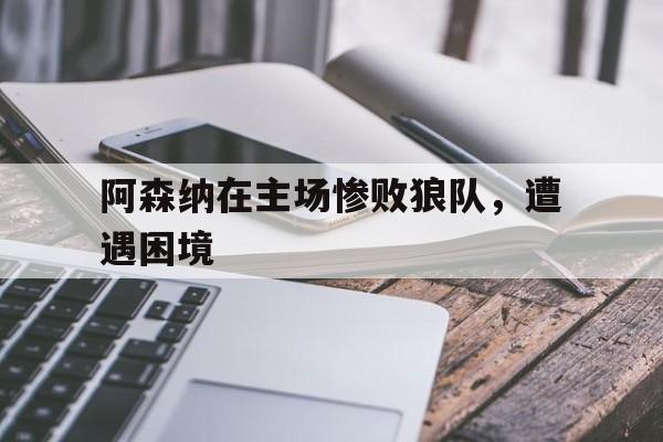 阿森纳在主场惨败狼队，遭遇困境